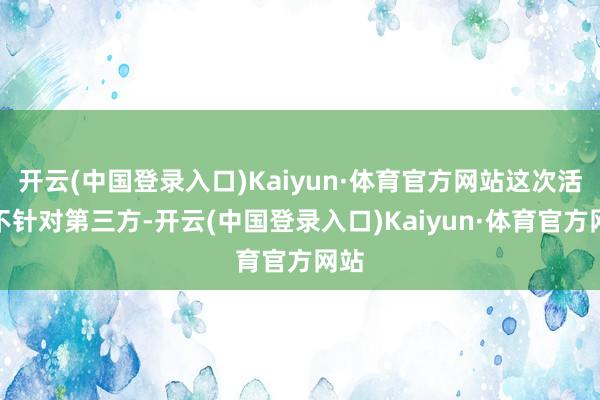 开云(中国登录入口)Kaiyun·体育官方网站这次活动不针对第三方-开云(中国登录入口)Kaiyun·体育官方网站