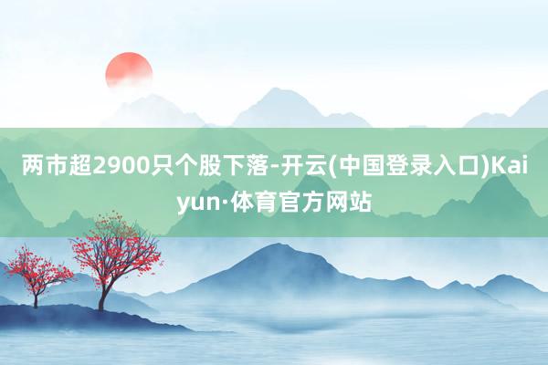 两市超2900只个股下落-开云(中国登录入口)Kaiyun·体育官方网站