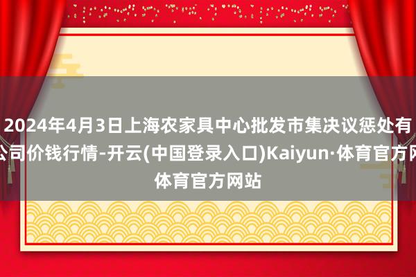 2024年4月3日上海农家具中心批发市集决议惩处有限公司价钱行情-开云(中国登录入口)Kaiyun·体育官方网站