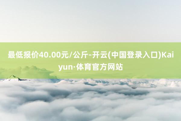 最低报价40.00元/公斤-开云(中国登录入口)Kaiyun·体育官方网站