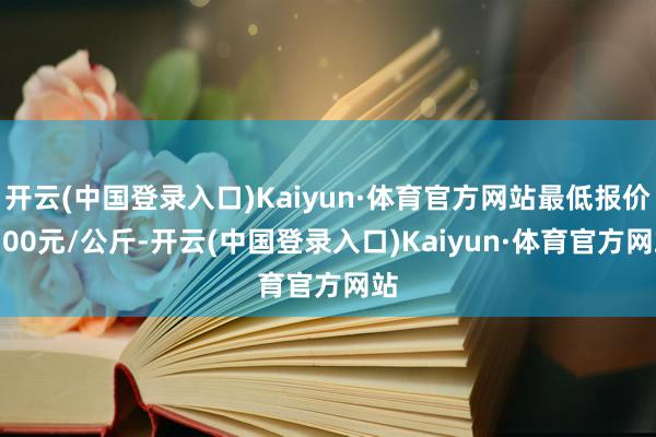 开云(中国登录入口)Kaiyun·体育官方网站最低报价4.00元/公斤-开云(中国登录入口)Kaiyun·体育官方网站