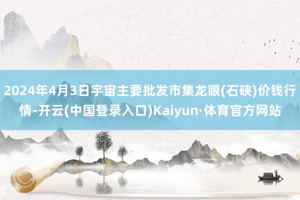 2024年4月3日宇宙主要批发市集龙眼(石硖)价钱行情-开云(中国登录入口)Kaiyun·体育官方网站