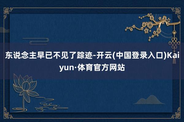 东说念主早已不见了踪迹-开云(中国登录入口)Kaiyun·体育官方网站