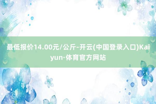 最低报价14.00元/公斤-开云(中国登录入口)Kaiyun·体育官方网站