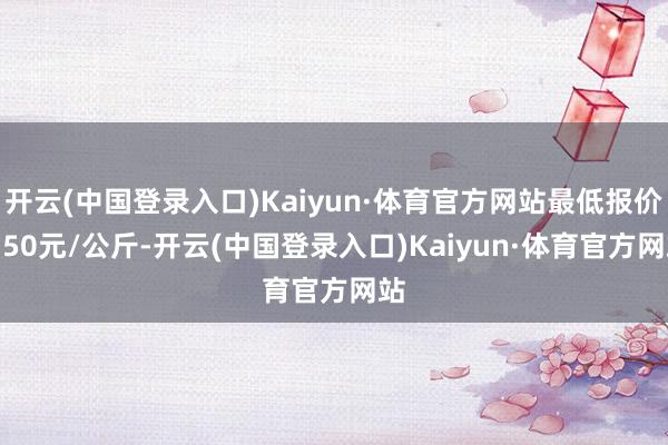 开云(中国登录入口)Kaiyun·体育官方网站最低报价9.50元/公斤-开云(中国登录入口)Kaiyun·体育官方网站