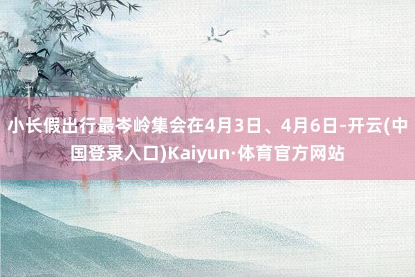 小长假出行最岑岭集会在4月3日、4月6日-开云(中国登录入口)Kaiyun·体育官方网站