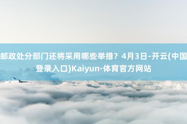 邮政处分部门还将采用哪些举措？4月3日-开云(中国登录入口)Kaiyun·体育官方网站