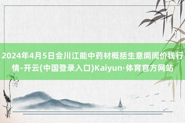 2024年4月5日会川江能中药材概括生意阛阓价钱行情-开云(中国登录入口)Kaiyun·体育官方网站