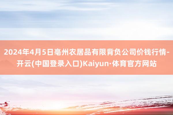 2024年4月5日亳州农居品有限背负公司价钱行情-开云(中国登录入口)Kaiyun·体育官方网站