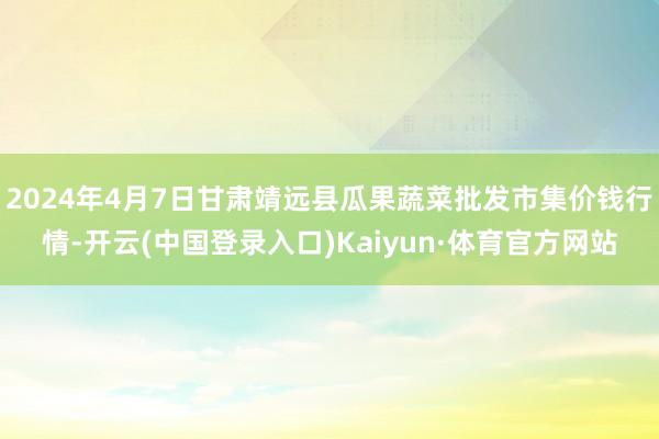 2024年4月7日甘肃靖远县瓜果蔬菜批发市集价钱行情-开云(中国登录入口)Kaiyun·体育官方网站