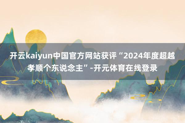 开云kaiyun中国官方网站获评“2024年度超越孝顺个东说念主”-开元体育在线登录