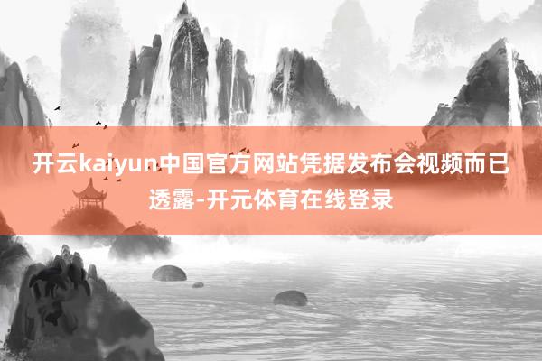 开云kaiyun中国官方网站　　凭据发布会视频而已透露-开元体育在线登录