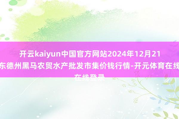 开云kaiyun中国官方网站2024年12月21日山东德州黑马农贸水产批发市集价钱行情-开元体育在线登录