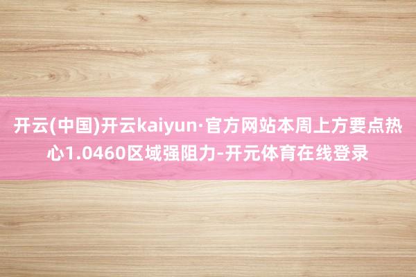 开云(中国)开云kaiyun·官方网站本周上方要点热心1.0460区域强阻力-开元体育在线登录