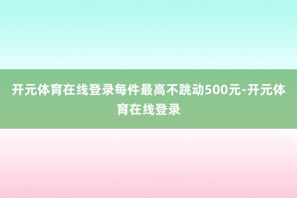 开元体育在线登录每件最高不跳动500元-开元体育在线登录