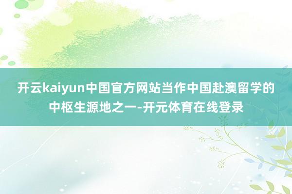 开云kaiyun中国官方网站当作中国赴澳留学的中枢生源地之一-开元体育在线登录