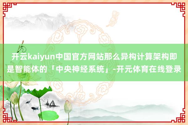 开云kaiyun中国官方网站那么异构计算架构即是智能体的「中央神经系统」-开元体育在线登录