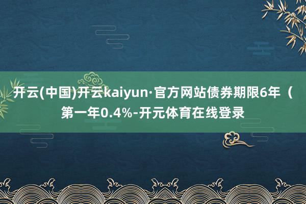 开云(中国)开云kaiyun·官方网站债券期限6年（第一年0.4%-开元体育在线登录