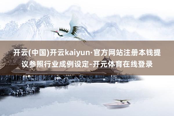 开云(中国)开云kaiyun·官方网站注册本钱提议参照行业成例设定-开元体育在线登录