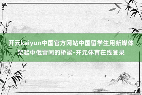 开云kaiyun中国官方网站中国留学生用新媒体架起中俄雷同的桥梁-开元体育在线登录