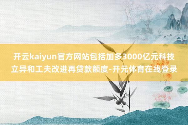 开云kaiyun官方网站包括加多3000亿元科技立异和工夫改进再贷款额度-开元体育在线登录