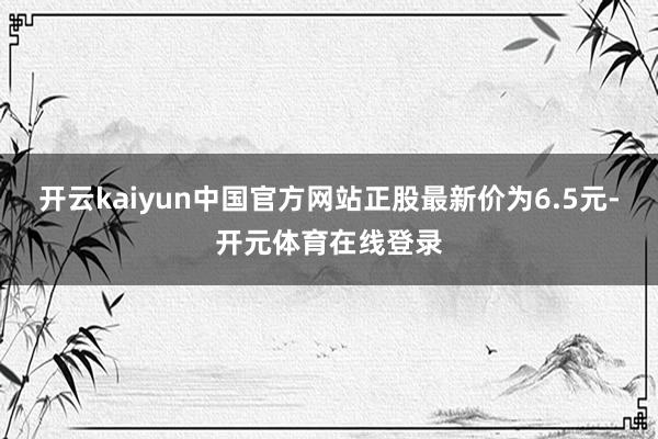 开云kaiyun中国官方网站正股最新价为6.5元-开元体育在线登录