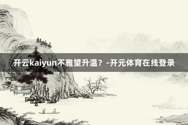 开云kaiyun不雅望升温？-开元体育在线登录