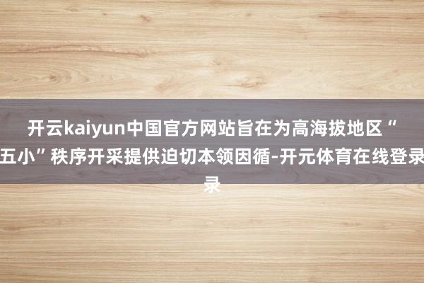 开云kaiyun中国官方网站旨在为高海拔地区“五小”秩序开采提供迫切本领因循-开元体育在线登录