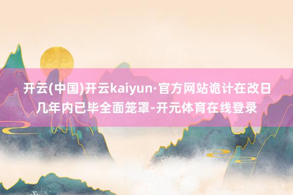 开云(中国)开云kaiyun·官方网站诡计在改日几年内已毕全面笼罩-开元体育在线登录