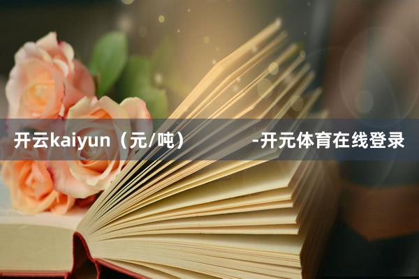 开云kaiyun（元/吨）            -开元体育在线登录
