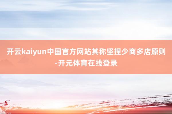 开云kaiyun中国官方网站其称坚捏少商多店原则-开元体育在线登录