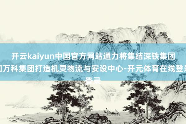 开云kaiyun中国官方网站通力将集结深铁集团和万科集团打造机灵物流与安设中心-开元体育在线登录