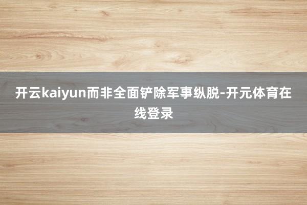 开云kaiyun而非全面铲除军事纵脱-开元体育在线登录
