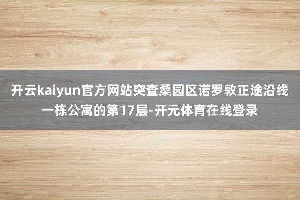开云kaiyun官方网站突查桑园区诺罗敦正途沿线一栋公寓的第17层-开元体育在线登录