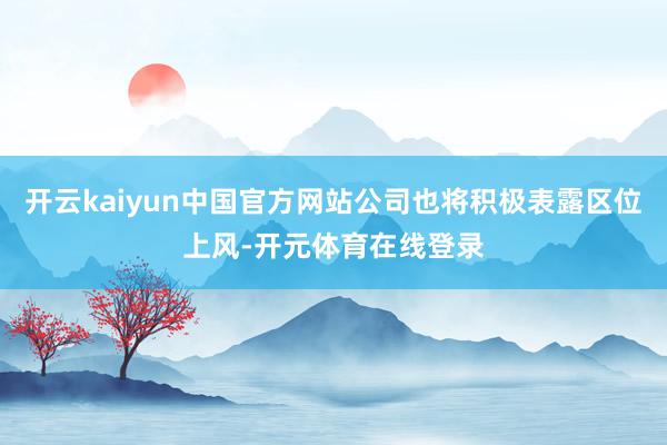 开云kaiyun中国官方网站公司也将积极表露区位上风-开元体育在线登录