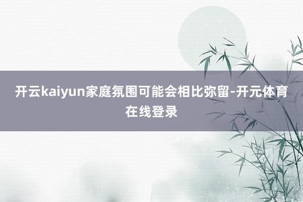 开云kaiyun家庭氛围可能会相比弥留-开元体育在线登录