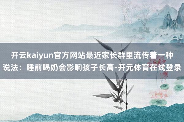 开云kaiyun官方网站最近家长群里流传着一种说法:睡前喝奶会影响孩子长高-开元体育在线登录