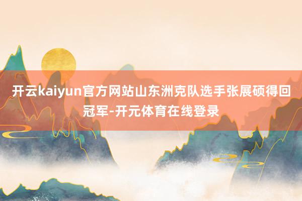 开云kaiyun官方网站山东洲克队选手张展硕得回冠军-开元体育在线登录