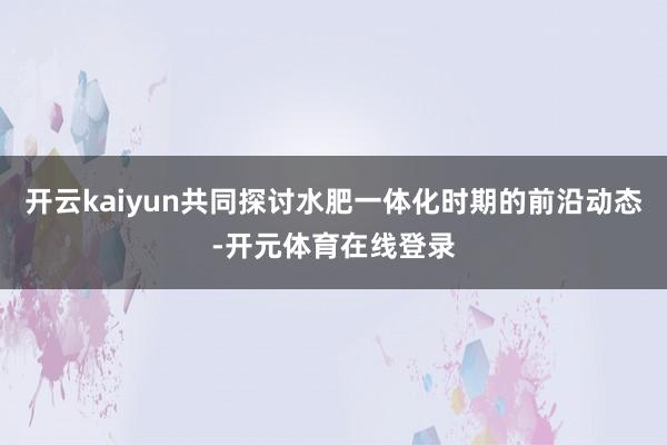 开云kaiyun共同探讨水肥一体化时期的前沿动态-开元体育在线登录