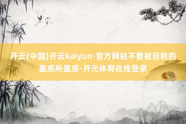 开云(中国)开云kaiyun·官方网站不要被目前的蛊惑所蛊惑-开元体育在线登录