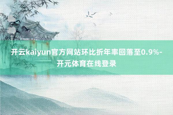 开云kaiyun官方网站环比折年率回落至0.9%-开元体育在线登录