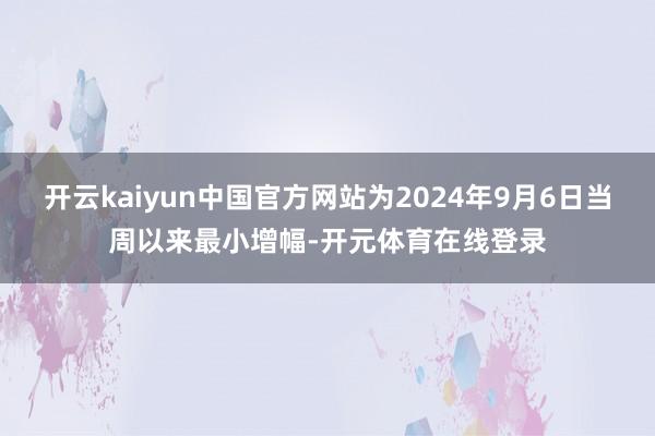 开云kaiyun中国官方网站为2024年9月6日当周以来最小增幅-开元体育在线登录