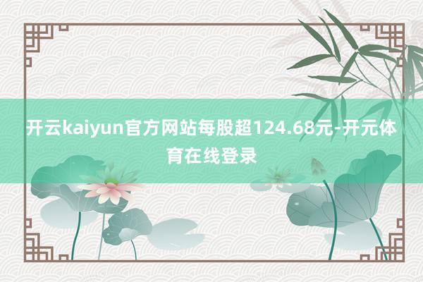 开云kaiyun官方网站每股超124.68元-开元体育在线登录