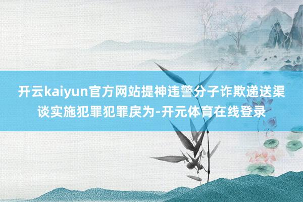开云kaiyun官方网站提神违警分子诈欺递送渠谈实施犯罪犯罪戾为-开元体育在线登录