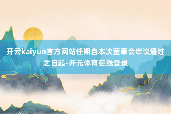 开云kaiyun官方网站任期自本次董事会审议通过之日起-开元体育在线登录