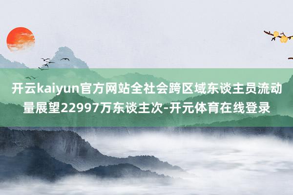 开云kaiyun官方网站全社会跨区域东谈主员流动量展望22997万东谈主次-开元体育在线登录