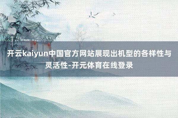 开云kaiyun中国官方网站展现出机型的各样性与灵活性-开元体育在线登录