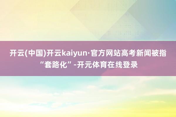 开云(中国)开云kaiyun·官方网站高考新闻被指“套路化”-开元体育在线登录