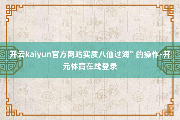 开云kaiyun官方网站实质八仙过海”的操作-开元体育在线登录