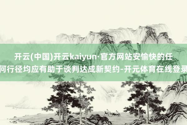 开云(中国)开云kaiyun·官方网站安愉快的任何行径均应有助于谈判达成新契约-开元体育在线登录